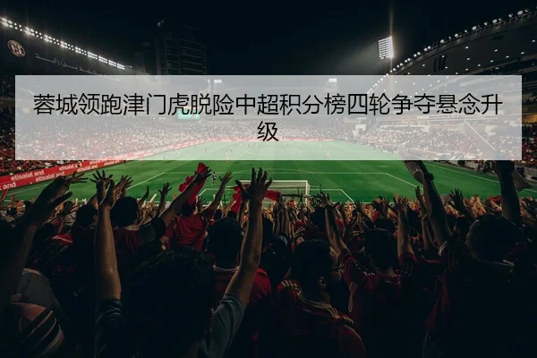 蓉城领跑津门虎脱险中超积分榜四轮争夺悬念升级